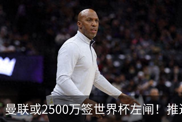 曼联或2500万签世界杯左闸！推迟引进时间，卡里克将先考察两小妖
